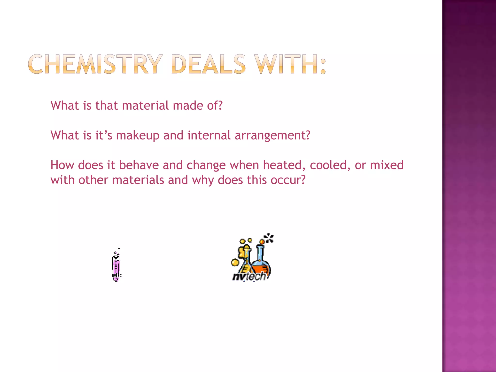 Chemistry deals with:What is that material made of?What is it’s makeup and internal arrangement?How does it behave and change when heated, cooled, or mixed with other materials and why does this occur?