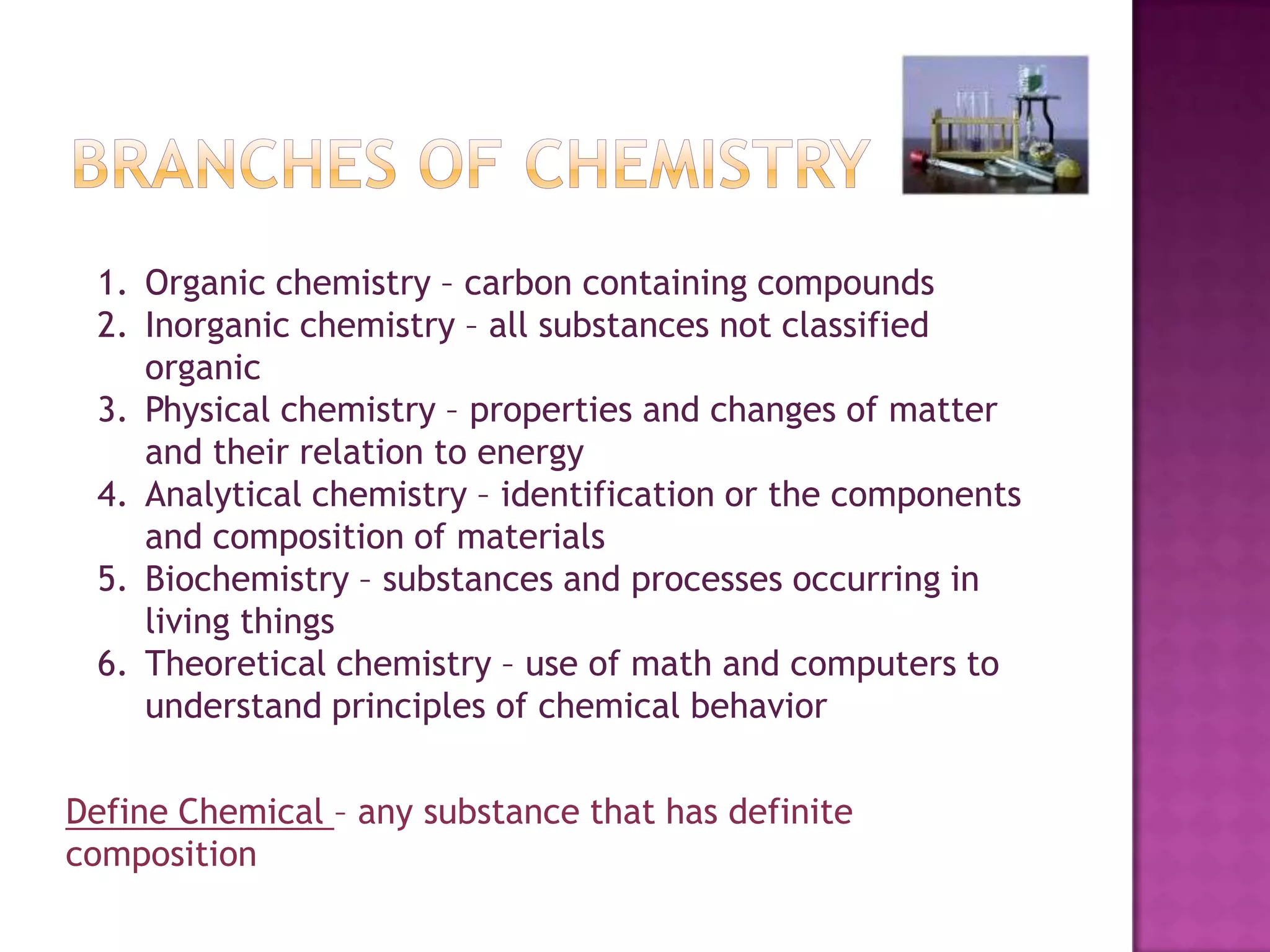 Branches of chemistryOrganic chemistry – carbon containing compoundsInorganic chemistry – all substances not classified organicPhysical chemistry – properties and changes of matter and their relation to energyAnalytical chemistry – identification or the components and composition of materialsBiochemistry – substances and processes occurring in living thingsTheoretical chemistry – use of math and computers to understand principles of chemical behaviorDefine Chemical – any substance that has definite composition