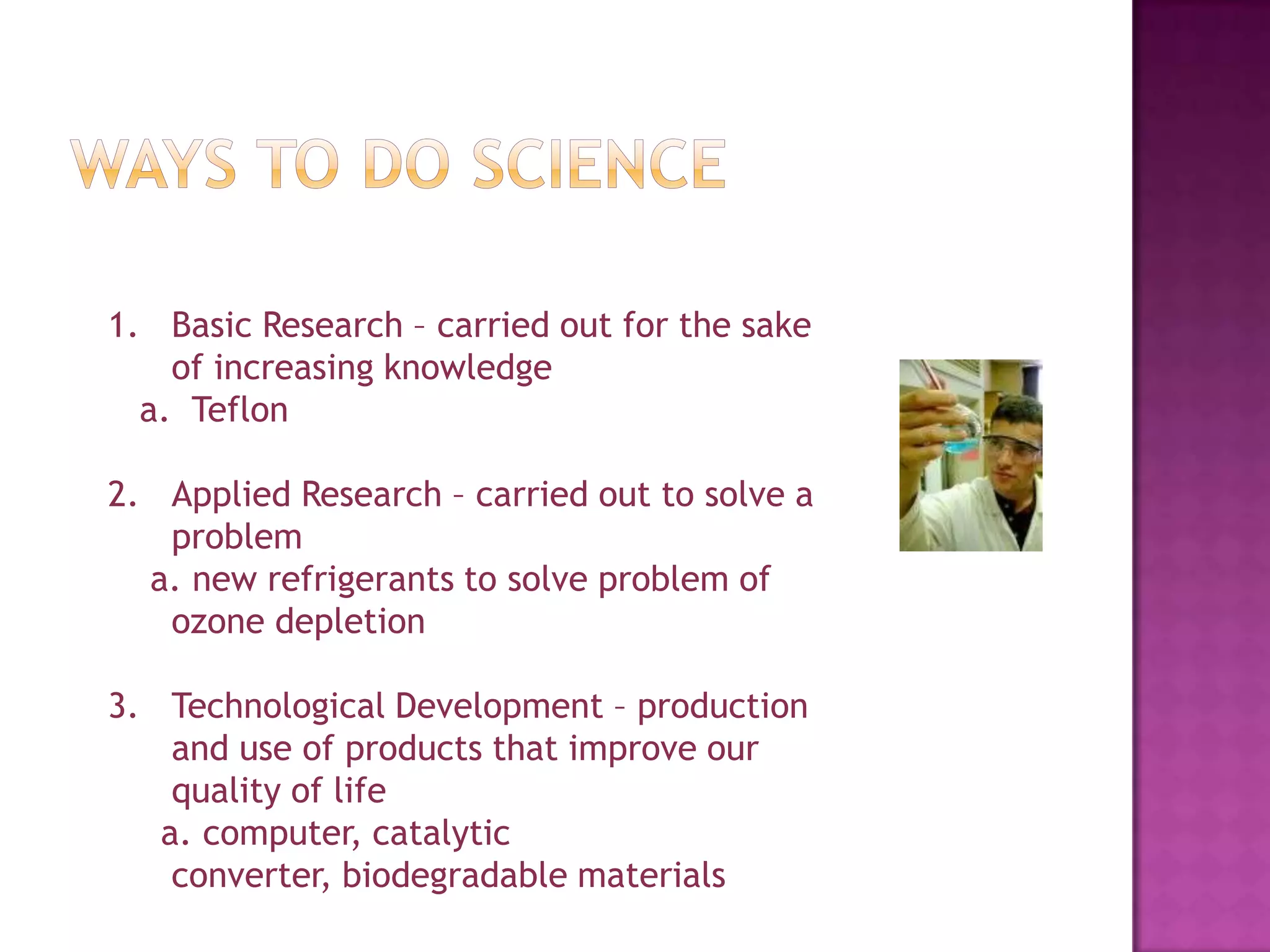 Ways to do scienceBasic Research – carried out for the sake of increasing knowledge   a.  TeflonApplied Research – carried out to solve a problem   a. new refrigerants to solve problem of ozone depletionTechnological Development – production and use of products that improve our quality of life    a. computer, catalytic converter, biodegradable materials