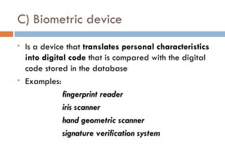 C) Biometric device
   Is a device that translates personal characteristics
    into digital code that is compared with the digital
    code stored in the database
   Examples:
               fingerprint reader
               iris scanner
               hand geometric scanner
               signature verification system
 