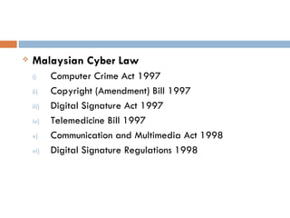    Malaysian Cyber Law
    i)     Computer Crime Act 1997
    ii)    Copyright (Amendment) Bill 1997
    iii)   Digital Signature Act 1997
    iv)    Telemedicine Bill 1997
    v)     Communication and Multimedia Act 1998
    vi)    Digital Signature Regulations 1998
 