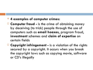    4 examples of computer crimes:
   Computer fraud - is the crime of obtaining money
    by deceiving (to trick) people through the use of
    computers such as email hoaxes, program fraud,
    investment schemes and claim of expertise on
    certain fields
   Copyright infringement - is a violation of the rights
    secured by a copyright. It occurs when you break
    the copyright laws such as copying movie, software
    or CD’s illegally
 