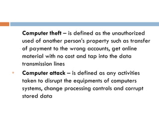 Computer theft – is defined as the unauthorized
    used of another person’s property such as transfer
    of payment to the wrong accounts, get online
    material with no cost and tap into the data
    transmission lines
e   Computer attack – is defined as any activities
    taken to disrupt the equipments of computers
    systems, change processing controls and corrupt
    stored data
 