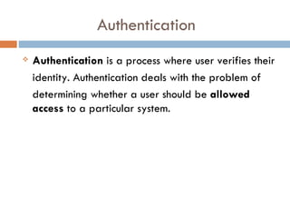 Authentication
   Authentication is a process where user verifies their
    identity. Authentication deals with the problem of
    determining whether a user should be allowed
    access to a particular system.
 