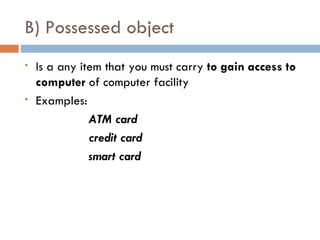 B) Possessed object
   Is a any item that you must carry to gain access to
    computer of computer facility
   Examples:
               ATM card
               credit card
               smart card
 