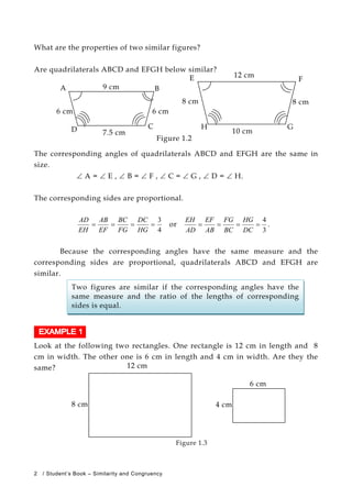 What are the properties of two similar figures?
Are quadrilaterals ABCD and EFGH below similar?
8 cm
A 9 cm B
6 cm
D 7.5 cm
C
6 cm
8 cm
E 12 cm
F
H
10 cm
G
Figure 1.2
The corresponding angles of quadrilaterals ABCD and EFGH are the same in
size.
∠ A = ∠ E , ∠ B = ∠ F , ∠ C = ∠ G , ∠ D = ∠ H.
The corresponding sides are proportional.
4
3
====
HG
DC
FG
BC
EF
AB
EH
AD
or
3
4
====
DC
HG
BC
FG
AB
EF
AD
EH
.
Because the corresponding angles have the same measure and the
corresponding sides are proportional, quadrilaterals ABCD and EFGH are
similar.
Two figures are similar if the corresponding angles have the
same measure and the ratio of the lengths of corresponding
sides is equal.
Look at the following two rectangles. One rectangle is 12 cm in length and 8
cm in width. The other one is 6 cm in length and 4 cm in width. Are they the
same? 12 cm
8 cm
6 cm
4 cm
Figure 1.3
2 / Student’s Book – Similarity and Congruency
 