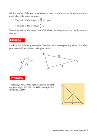 All the angles of the previous rectangles are right angles, so the corresponding
angles have the same measure.
The ratio of the length is 2
6
12
= , and
The ratio of the width is 2
4
8
= .
Since they satisfy the properties of similarity of two planes, the two figures are
similar.
Look at the following triangles. Examine each corresponding sides. Are they
proportional? Are the two triangles similar?
R
13
Q
5
P
12
L 3
M
5
K
4
The triangle ABC on the right is an isosceles right-
angled triangle. AC = 20 cm. Which triangles are
similar to ∆EBD?
Mathematics for Junior High School Grade 9 / 3
 