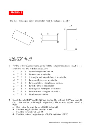 The three rectangles below are similar. Find the values of x and y.
E
F G
H
7.5
x
y
10 A
B C
D
8
3
1. For the following statements, circle T if the statement is always true, S if it is
sometimes true and F if it is always false.
a. T S F Two rectangles are similar.
b. T S F Two squares are similar.
c. T S F A triangle and a quadrilateral are similar.
d. T S F Two parallelograms are similar.
e. T S F Two equilateral triangles are similar.
f. T S F Two rhombuses are similar.
g. T S F Two regular pentagons are similar.
h. T S F Two isosceles triangles are similar.
i. T S F Two kites are similar.
2. Quadrilaterals RSTV and LMNO are similar. The sides of RSTV are 6 cm, 10
cm, 12 cm, and 14 cm in length, respectively. The shortest side of LMNO is
9 cm.
a. Determine the scale factor of RSTV to LMNO.
b. Find the length of other side of LMNO.
c. Find the perimeter of LMNO.
d. Find the ratio of the perimeter of RSTV to that of LMNO
Mathematics for Junior High School Grade 9 / 5
 
