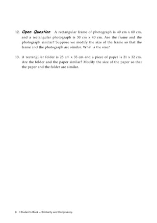 12. Open Question A rectangular frame of photograph is 40 cm x 60 cm,
and a rectangular photograph is 30 cm x 40 cm. Are the frame and the
photograph similar? Suppose we modify the size of the frame so that the
frame and the photograph are similar. What is the size?
13. A rectangular folder is 25 cm x 35 cm and a piece of paper is 21 x 32 cm.
Are the folder and the paper similar? Modify the size of the paper so that
the paper and the folder are similar.
8 / Student’s Book – Similarity and Congruency
 