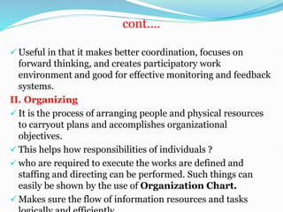 cont.…
 Useful in that it makes better coordination, focuses on
forward thinking, and creates participatory work
environment and good for effective monitoring and feedback
systems.
II. Organizing
 It is the process of arranging people and physical resources
to carryout plans and accomplishes organizational
objectives.
 This helps how responsibilities of individuals ?
 who are required to execute the works are defined and
staffing and directing can be performed. Such things can
easily be shown by the use of Organization Chart.
 Makes sure the flow of information resources and tasks
 