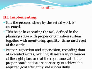cont.…
III. Implementing
It is the process where by the actual work is
executed.
This helps in executing the task defined in the
planning stage with proper organization system
together with monitoring quality, time and cost
of the works.
Proper inspection and supervision, recording data
of executed works, availing all necessary resources
at the right place and at the right time with their
proper coordination are necessary to achieve the
required goal efficiently and successfully.
 