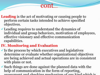 cont.…
Leading is the act of motivating or causing people to
perform certain tasks intended to achieve specified
objectives.
Leading requires to understand the dynamics of
individual and group behaviors, motivation of employees,
effective visionary and effective communication
capabilities.
IV. Monitoring and Evaluation
Is the process by which executives and legislatives
determine or evaluate whether organizational objectives
are being achieved and actual operations are in consistent
with plans or not.
Such things are done against the planned data with the
help of communication in the form of reporting,
 