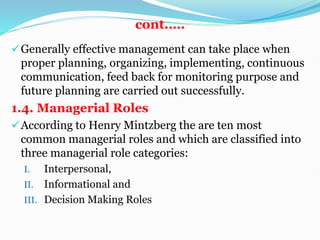 cont.….
Generally effective management can take place when
proper planning, organizing, implementing, continuous
communication, feed back for monitoring purpose and
future planning are carried out successfully.
1.4. Managerial Roles
According to Henry Mintzberg the are ten most
common managerial roles and which are classified into
three managerial role categories:
I. Interpersonal,
II. Informational and
III. Decision Making Roles
 
