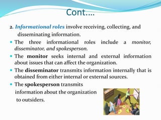 Cont.…
2. Informational roles involve receiving, collecting, and
disseminating information.
 The three informational roles include a monitor,
disseminator, and spokesperson.
 The monitor seeks internal and external information
about issues that can affect the organization.
 The disseminator transmits information internally that is
obtained from either internal or external sources.
 The spokesperson transmits
information about the organization
to outsiders.
 
