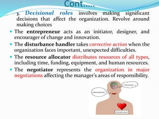 Cont.….
3. Decisional roles involves making significant
decisions that affect the organization. Revolve around
making choices
 The entrepreneur acts as an initiator, designer, and
encourager of change and innovation.
 The disturbance handler takes corrective action when the
organization faces important, unexpected difficulties.
 The resource allocator distributes resources of all types,
including time, funding, equipment, and human resources.
 The negotiator represents the organization in major
negotiations affecting the manager’s areas of responsibility.
 