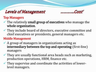 Top Managers
 The relatively small group of executives who manage the
whole organization.
 They include board of directors, executive committee and
chief executives or presidents, general managers etc.
Middle Management
 A group of managers in organizations acting as
intermediary between the top and operating (first-line)
managers
 They are usually functional area heads such as marketing,
production operations, HRM, finance etc.
 They supervise and coordinate the activities of lower-
level managers.
 