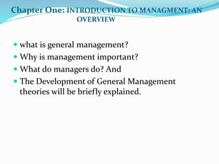 Chapter One: INTRODUCTION TO MANAGMENT: AN
OVERVIEW
 what is general management?
 Why is management important?
 What do managers do? And
 The Development of General Management
theories will be briefly explained.
 