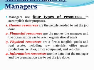 Resources used by
Managers
 Managers use four types of resources to
accomplish their purposes.
1. Human resources are the people needed to get the job
done
2. Financial resources are the money the manager and
the organization use to reach organizational goals
3. Physical resources are a firm’s tangible goods and
real estate, including raw materials, office space,
production facilities, office equipment, and vehicles.
4. Information resources are the data that the manager
and the organization use to get the job done.
 