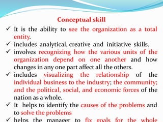 Conceptual skill
 It is the ability to see the organization as a total
entity.
 includes analytical, creative and initiative skills.
 involves recognizing how the various units of the
organization depend on one another and how
changes in any one part affect all the others.
 includes visualizing the relationship of the
individual business to the industry; the community;
and the political, social, and economic forces of the
nation as a whole.
 It helps to identify the causes of the problems and
to solve the problems
 