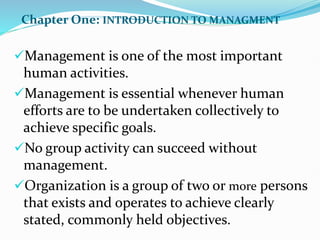 Chapter One: INTRODUCTION TO MANAGMENT
Management is one of the most important
human activities.
Management is essential whenever human
efforts are to be undertaken collectively to
achieve specific goals.
No group activity can succeed without
management.
Organization is a group of two or more persons
that exists and operates to achieve clearly
stated, commonly held objectives.
 