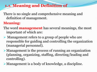 1.1. Meaning and Definition of
There is no single and comprehensive meaning and
definition of management.
Meaning:
The word management has several meanings, the most
important of which are:
 Management refers to a group of people who are
responsible for guiding and controlling the organization
(managerial personnel).
Management is the process of running an organization
(planning, organizing, staffing, directing/leading and
controlling).
Management is a body of knowledge, a discipline.
 