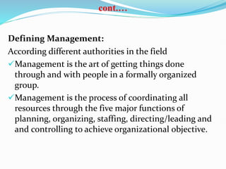 cont.…
Defining Management:
According different authorities in the field
Management is the art of getting things done
through and with people in a formally organized
group.
Management is the process of coordinating all
resources through the five major functions of
planning, organizing, staffing, directing/leading and
and controlling to achieve organizational objective.
 