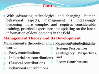 Cont.…
 With advancing technological and changing human
behavioral aspects, management is increasingly
becoming more complex and requires considerable
training, practical experience and updating on the latest
information of developments in the field.
Management Theory and Its Development
Management’s theoretical and applied contribution to the
world:
1. Early contributions
2. Industrial era contributions
3. Classical contributions
4. Behavioral contributions
5. Quantitative contributions
6. Systems Perspectives
7. Contingency Perspectives,
and
8. Recent Contributions
 