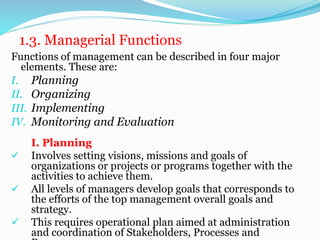 1.3. Managerial Functions
Functions of management can be described in four major
elements. These are:
I. Planning
II. Organizing
III. Implementing
IV. Monitoring and Evaluation
I. Planning
 Involves setting visions, missions and goals of
organizations or projects or programs together with the
activities to achieve them.
 All levels of managers develop goals that corresponds to
the efforts of the top management overall goals and
strategy.
 This requires operational plan aimed at administration
and coordination of Stakeholders, Processes and
 