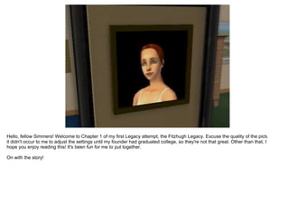 Hello, fellow Simmers! Welcome to Chapter 1 of my first Legacy attempt, the Fitzhugh Legacy. Excuse the quality of the pictures,
it didn't occur to me to adjust the settings until my founder had graduated college, so they're not that great. Other than that, I
hope you enjoy reading this! It's been fun for me to put together.

On with the story!
 