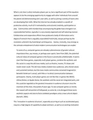What is not clear is what motivates players per se, but a significant part of the equation
appears to be the emerging opportunity to engage with other individuals from around
the planet and demonstrating one’s own skills, as well as joining a variety of teams who
are developing their skills. What the Internet has already enabled is a wealth of
productive activity, much of it motivated by unstructured creativity, participation or
play. Communities with memberships encompassing the globe have emerged in an
unprecedented fashion, typically in a very loosely organized and self-selecting manner.
Collaborative and cooperative efforts have produced a body of information and a
degree of activism that is arguably unparalleled historically, except perhaps by the
revolution ushered in by Gutenberg’s printing press. Games, ironically, may emerge as
the ultimate embodiment of what modern communication technologies can enable:

   To some of us, computer games are already a phenomenon of greater cultural
   importance than, say movies, or perhaps even sports. Seen from 2001, the potential
   cultural role(s) of computer games in the future is practically unfathomable. It seems
   clear that these games, especially multi-player games, combine the aesthetic and
   the social in a way the old mass media, such as theatre, movies, TV shows and
   novels never could. The old mass media created mass audiences, who shared values
   and sustained markets, but the mass media communities remained imagined (in
   Benedict Anderson’s sense), with little or no direct communication between
   participants. Clearly, multi-player games are not like that. In games like MUD1,
   Ultima Online, or Quake Arena, the aesthetic and the social are integrated parts, and
   this could be regarded as the greatest innovation in audience structure since the
   invention of the choir, thousands of years ago. To see computer games as merely
   the newest self-reinvention of Hollywood, as some do, is to disregard those socio-
   aesthetic aspects and also to force outdated paradigms onto a new cultural object
   (Aarseth, 2001).

This ‘innovation in audience structure’, especially occurring at such an accelerated pace,
requires a high degree of capability to adapt and learn, as well as an exciting motivation
 