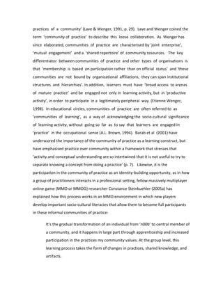 practices of a community’ (Lave & Wenger, 1991, p. 29). Lave and Wenger coined the
term ‘community of practice’ to describe this loose collaboration. As Wenger has
since elaborated, communities of practice are characterised by ‘joint enterprise’,
‘mutual engagement’ and a ‘shared repertoire’ of community resources. The key
differentiator between communities of practice and other types of organisations is
that ‘membership is based on participation rather than on official status’ and ‘these
communities are not bound by organizational affiliations; they can span institutional
structures and hierarchies’. In addition, learners must have ‘broad access to arenas
of mature practice’ and be engaged not only in learning activity, but in ‘productive
activity’, in order to participate in a legitimately peripheral way (Etienne Wenger,
1998). In educational circles, communities of practice are often referred to as
‘communities of learning’, as a way of acknowledging the socio-cultural significance
of learning activity, without going so far as to say that learners are engaged in
‘practice’ in the occupational sense (A.L. Brown, 1994). Barab et al (2001) have
underscored the importance of the community of practice as a learning construct, but
have emphasised practice over community within a framework that stresses that
‘activity and conceptual understanding are so intertwined that it is not useful to try to
separate knowing a concept from doing a practice’ (p. 7). Likewise, it is the
participation in the community of practice as an identity-building opportunity, as in how
a group of practitioners interacts in a professional setting, fellow massively multiplayer
online game (MMO or MMOG) researcher Constance Steinkuehler (2005a) has
explained how this process works in an MMO environment in which new players
develop important socio-cultural literacies that allow them to become full participants
in these informal communities of practice:

       It’s the gradual transformation of an individual from ‘n00b’ to central member of
       a community, and it happens in large part through apprenticeship and increased
       participation in the practices my community values. At the group level, this
       learning process takes the form of changes in practices, shared knowledge, and
       artifacts.
 