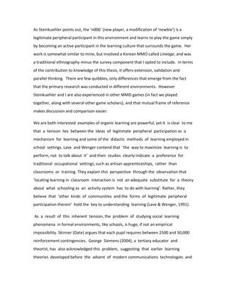 As Steinkuehler points out, the ‘n00b’ (new player, a modification of ‘newbie’) is a
legitimate peripheral participant in this environment and learns to play the game simply
by becoming an active participant in the learning culture that surrounds the game. Her
work is somewhat similar to mine, but involved a Korean MMO called Lineage, and was
a traditional ethnography minus the survey component that I opted to include. In terms
of the contribution to knowledge of this thesis, it offers extension, validation and
parallel thinking. There are few quibbles, only differences that emerge from the fact
that the primary research was conducted in different environments. However
Steinkuehler and I are also experienced in other MMO games (in fact we played
together, along with several other game scholars), and that mutual frame of reference
makes discussion and comparison easier.

We are both interested examples of organic learning are powerful, yet it is clear to me
that a tension lies between the ideas of legitimate peripheral participation as a
mechanism for learning and some of the didactic methods of learning employed in
school settings. Lave and Wenger contend that ‘the way to maximize learning is to
perform, not to talk about it’ and their studies clearly indicate a preference for
traditional occupational settings, such as artisan apprenticeships, rather than
classrooms or training. They explain this perspective through the observation that
‘locating learning in classroom interaction is not an adequate substitute for a theory
about what schooling as an activity system has to do with learning’. Rather, they
believe that ‘other kinds of communities and the forms of legitimate peripheral
participation therein’ hold the key to understanding learning (Lave & Wenger, 1991).

As a result of this inherent tension, the problem of studying social learning
phenomena in formal environments, like schools, is huge, if not an empirical
impossibility. Skinner (Date) argues that each pupil requires between 2500 and 50,000
reinforcement contingencies. George Siemens (2004), a tertiary educator and
theorist, has also acknowledged this problem, suggesting that earlier learning
theories developed before the advent of modern communications technologies and
 