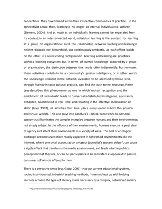 connections they have formed within their respective communities of practice. In the
connectivist sense, then, ‘learning is no longer an internal, individualistic activity’
(Siemens, 2004). And as much as an individual’s learning cannot be separated from
its context, in an interconnected world, individual learning is the context for learning
at a group or organizational level. The relationship between teaching and learning is
neither didactic nor hierarchical, but continuously symbiotic, as each effort builds
on the other in a never-ending configuration. Teaching and learning are practices
within a learning ecosystem, but in terms of overall knowledge acquired by a group
or organisation, the distinction between the two is often indiscernible. Furthermore,
these activities contribute to a community’s greater intelligence, or in other words,
the knowledge resident in the network, available to be accessed by those who,
through fluency in socio-cultural practice, can find the path to the resource. Pierre
Levy describes this phenomenon as one in which ‘mutual recognition and the
enrichment of individuals’ leads to ‘universally distributed intelligence, constantly
enhanced, coordinated in real time, and resulting in the effective mobilization of
skills’ (Levy, 1997), all activities that take place every second in both the physical
and virtual worlds. This also plays into Bandura’s (2004) recent work on personal
agency that illuminates the complex interplay between humans and their environments;
not simply subject to the influence of their environments, humans exercise a great deal
of agency and affect their environments in a variety of ways. This sort of ecological
exchange becomes even more readily apparent in networked environments like the
Internet, where one small action, say an amateur journalist’s tsunami video 5, can cause
a ripple effect that transforms the media environment, and feeds into the public’s
perception that they are, or can be, participants in an ecosystem as opposed to passive
consumers of what is offered to them.

There is a pervasive sense (e.g. Gatto, 2003) that our current educational systems,
rooted in antiquated, industrial teaching methods, have not kept up with helping
learners achieve the types of literacy made necessary by a complex, networked society

   5
       http://www.economist.com/surveys/displaystory.cfm?story_id=6794240
 