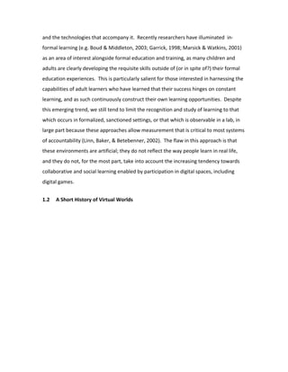 and the technologies that accompany it. Recently researchers have illuminated in-
formal learning (e.g. Boud & Middleton, 2003; Garrick, 1998; Marsick & Watkins, 2001)
as an area of interest alongside formal education and training, as many children and
adults are clearly developing the requisite skills outside of (or in spite of?) their formal
education experiences. This is particularly salient for those interested in harnessing the
capabilities of adult learners who have learned that their success hinges on constant
learning, and as such continuously construct their own learning opportunities. Despite
this emerging trend, we still tend to limit the recognition and study of learning to that
which occurs in formalized, sanctioned settings, or that which is observable in a lab, in
large part because these approaches allow measurement that is critical to most systems
of accountability (Linn, Baker, & Betebenner, 2002). The flaw in this approach is that
these environments are artificial; they do not reflect the way people learn in real life,
and they do not, for the most part, take into account the increasing tendency towards
collaborative and social learning enabled by participation in digital spaces, including
digital games.


1.2   A Short History of Virtual Worlds
 