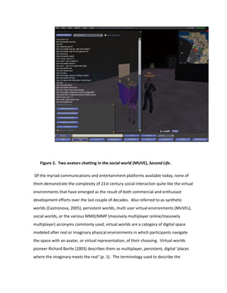 Figure 2. Two avatars chatting in the social world (MUVE), Second Life.

Of the myriad communications and entertainment platforms available today, none of
them demonstrate the complexity of 21st century social interaction quite like the virtual
environments that have emerged as the result of both commercial and enthusiast
development efforts over the last couple of decades. Also referred to as synthetic
worlds (Castronova, 2005), persistent worlds, multi user virtual environments (MUVEs),
social worlds, or the various MMO/MMP (massively multiplayer online/massively
multiplayer) acronyms commonly used, virtual worlds are a category of digital space
modeled after real or imaginary physical environments in which participants navigate
the space with an avatar, or virtual representation, of their choosing. Virtual worlds
pioneer Richard Bartle (2003) describes them as multiplayer, persistent, digital ‘places
where the imaginary meets the real’ (p. 1). The terminology used to describe the
 
