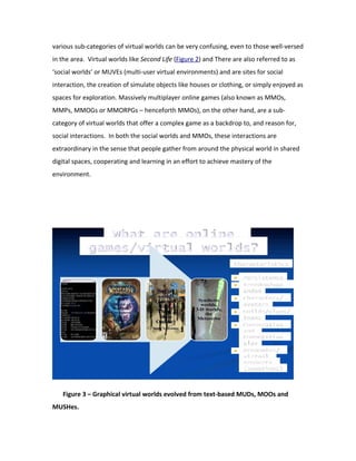 various sub-categories of virtual worlds can be very confusing, even to those well-versed
in the area. Virtual worlds like Second Life (Figure 2) and There are also referred to as
‘social worlds’ or MUVEs (multi-user virtual environments) and are sites for social
interaction, the creation of simulate objects like houses or clothing, or simply enjoyed as
spaces for exploration. Massively multiplayer online games (also known as MMOs,
MMPs, MMOGs or MMORPGs – henceforth MMOs), on the other hand, are a sub-
category of virtual worlds that offer a complex game as a backdrop to, and reason for,
social interactions. In both the social worlds and MMOs, these interactions are
extraordinary in the sense that people gather from around the physical world in shared
digital spaces, cooperating and learning in an effort to achieve mastery of the
environment.




   Figure 3 – Graphical virtual worlds evolved from text-based MUDs, MOOs and
MUSHes.
 