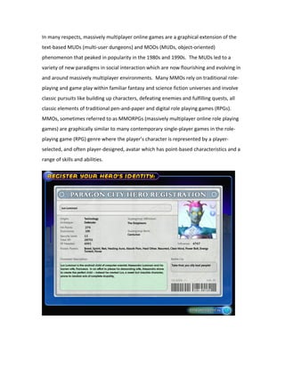In many respects, massively multiplayer online games are a graphical extension of the
text-based MUDs (multi-user dungeons) and MOOs (MUDs, object-oriented)
phenomenon that peaked in popularity in the 1980s and 1990s. The MUDs led to a
variety of new paradigms in social interaction which are now flourishing and evolving in
and around massively multiplayer environments. Many MMOs rely on traditional role-
playing and game play within familiar fantasy and science fiction universes and involve
classic pursuits like building up characters, defeating enemies and fulfilling quests, all
classic elements of traditional pen-and-paper and digital role playing games (RPGs).
MMOs, sometimes referred to as MMORPGs (massively multiplayer online role playing
games) are graphically similar to many contemporary single-player games in the role-
playing game (RPG) genre where the player’s character is represented by a player-
selected, and often player-designed, avatar which has point-based characteristics and a
range of skills and abilities.
 