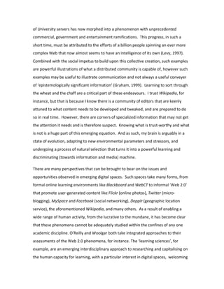 of University servers has now morphed into a phenomenon with unprecedented
commercial, government and entertainment ramifications. This progress, in such a
short time, must be attributed to the efforts of a billion people spinning an ever more
complex Web that now almost seems to have an intelligence of its own (Levy, 1997).
Combined with the social impetus to build upon this collective creation, such examples
are powerful illustrations of what a distributed community is capable of, however such
examples may be useful to illustrate communication and not always a useful conveyer
of ‘epistemologically significant information’ (Graham, 1999). Learning to sort through
the wheat and the chaff are a critical part of these endeavours. I trust Wikipedia, for
instance, but that is because I know there is a community of editors that are keenly
attuned to what content needs to be developed and tweaked, and are prepared to do
so in real time. However, there are corners of specialized information that may not get
the attention it needs and is therefore suspect. Knowing what is trust-worthy and what
is not is a huge part of this emerging equation. And as such, my brain is arguably in a
state of evolution, adapting to new environmental parameters and stressors, and
undergoing a process of natural selection that turns it into a powerful learning and
discriminating (towards information and media) machine.

There are many perspectives that can be brought to bear on the issues and
opportunities observed in emerging digital spaces. Such spaces take many forms, from
formal online learning environments like Blackboard and WebCT to informal ‘Web 2.0’
that promote user-generated content like Flickr (online photos), Twitter (micro-
blogging), MySpace and Facebook (social networking), Dopplr (geographic location
service), the aforementioned Wikipedia, and many others. As a result of enabling a
wide range of human activity, from the lucrative to the mundane, it has become clear
that these phenomena cannot be adequately studied within the confines of any one
academic discipline. O’Reilly and Woolgar both take integrated approaches to their
assessments of the Web 2.0 phenomena, for instance. The ‘learning sciences’, for
example, are an emerging interdisciplinary approach to researching and capitalising on
the human capacity for learning, with a particular interest in digital spaces, welcoming
 