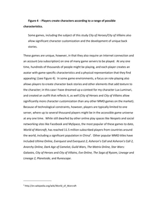 Figure 4 - Players create characters according to a range of possible
characteristics.

      Some games, including the subject of this study City of Heroes/City of Villains also
      allow significant character customization and the development of unique back
      stories.

These games are unique, however, in that they also require an Internet connection and
an account (via subscription) on one of many game servers to be played. At any one
time, hundreds of thousands of people might be playing, and each player creates an
avatar with game-specific characteristics and a physical representation that they find
appealing |(see Figure 4). In some game environments, a focus on role-playing also
allows players to create character back stories and other elements that add texture to
the character; in this case I have dreamed up a context for my character Lux Luminari,
and created an outfit that reflects it, as well (City of Heroes and City of Villains allow
significantly more character customization than any other MMO games on the market).
Because of technological constraints, however, players are typically limited to one
server, where up to several thousand players might be in the accessible game universe
at any one time. While still dwarfed by other online play spaces like Neopets and social
networking sites like Facebook and MySpace, the most popular of these games to date,
World of Warcraft, has reached 11.5 million subscribed players from countries around
the world, including a significant population in China6. Other popular MMO titles have
included Ultima Online, Everquest and Everquest 2, Asheron’s Call and Asheron’s Call 2,
Anarchy Online, Dark Age of Camelot, Guild Wars, The Matrix Online, Star Wars:
Galaxies, City of Heroes and City of Villains, Eve Online, The Saga of Ryzom, Lineage and
Lineage 2, Planetside, and Runescape.




6
    http://en.wikipedia.org/wiki/World_of_Warcraft
 