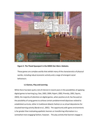 Figure 5. The Theed Spaceport in the MMO Star Wars: Galaxies.

   These games are complex worlds that exhibit many of the characteristics of physical
   worlds, including robust economic activity and a range of emergent social
   behaviours.


            1.3 Games, Play and Learning

While there has been quite a lot of interest in recent years in the possibilities of applying
digital games to learning (e.g. Gee, 2003, 2004; Papert, 2002; Prensky, 2001; Squire,
2003), the majority of attention on digital games, when positive at all, has focused on
the possibility of using games to achieve certain predetermined objectives related to
established curricula, either in traditional didactic fashion or as virtual laboratories for
situated learning activity (Barab et al., 2001). The opportunity with game environments
is far greater than motivating apathetic learners or transferring information in a
somewhat more engaging fashion, however. The play activity that learners engage in
 
