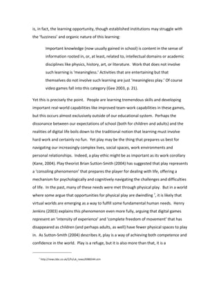 is, in fact, the learning opportunity, though established institutions may struggle with
the ‘fuzziness’ and organic nature of this learning:

          Important knowledge (now usually gained in school) is content in the sense of
          information rooted in, or, at least, related to, intellectual domains or academic
          disciplines like physics, history, art, or literature. Work that does not involve
          such learning is ‘meaningless.’ Activities that are entertaining but that
          themselves do not involve such learning are just ‘meaningless play.’ Of course
          video games fall into this category (Gee 2003, p. 21).

Yet this is precisely the point. People are learning tremendous skills and developing
important real-world capabilities like improved team-work capabilities in these games,
but this occurs almost exclusively outside of our educational system. Perhaps the
dissonance between our expectations of school (both for children and adults) and the
realities of digital life boils down to the traditional notion that learning must involve
hard work and certainly no fun. Yet play may be the thing that prepares us best for
navigating our increasingly complex lives, social spaces, work environments and
personal relationships. Indeed, a play ethic might be as important as its work corollary
(Kane, 2004). Play theorist Brian Sutton-Smith (2004) has suggested that play represents
a ‘consoling phenomenon’ that prepares the player for dealing with life, offering a
mechanism for psychologically and cognitively navigating the challenges and difficulties
of life. In the past, many of these needs were met through physical play. But in a world
where some argue that opportunities for physical play are dwindling 7, it is likely that
virtual worlds are emerging as a way to fulfill some fundamental human needs. Henry
Jenkins (2003) explains this phenomenon even more fully, arguing that digital games
represent an ‘intensity of experience’ and ‘complete freedom of movement’ that has
disappeared as children (and perhaps adults, as well) have fewer physical spaces to play
in. As Sutton-Smith (2004) describes it, play is a way of achieving both competence and
confidence in the world. Play is a refuge, but it is also more than that, it is a


   7
       http://news.bbc.co.uk/2/hi/uk_news/6986544.stm
 
