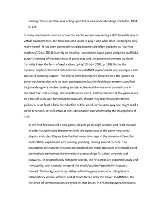 making choices or otherwise acting upon these new understandings (Cranton, 1994,
     p. 22).

In many developed countries across the world, we are now seeing a shift towards play in
virtual environments. But how does one learn to play? And what does ‘learning to play’
really mean? It has been observed that digital games are often designed as ‘learning
machines’ (Gee, 2004) that rely on intuitive, convention-based game design to scaffold a
player’s learning of the mechanics of game play and the game environment as player
‘curiosity takes the form of explorative coping’ (Grodal 2003, p. 149). But in the
dynamic, sophisticated and collaboration-based MMO environments also emerges a rich
culture of learning support. Not only is interdependence designed into the games via
game mechanics that rely on team participation, but the flexible parameters specified
by game designers involve creating an interactive world where environments are in
constant flux: rules change, documentation is scarce, and the mastery of the game relies
on a host of skills well-beyond game manuals, though they may initially try to find
guidance, or at least a basic introduction to the world, in the same way one might read a
travel brochure, yet still arrive at one’s destination overwhelmed by the strangeness of
it all:

     In the first few hours of a new game, players go through tutorials and read manuals
     in order to acclimatize themselves with the operations of the game mechanics,
     physics and rules. Players take the first uncertain steps in the domains offered for
     exploration, experiment with running, jumping, leaning around corners. The
     boundaries of character creation are prodded and initial strategies of (virtual) world
     domination are formed; the immediate surroundings first, then onwards and
     outwards. In geographically rich game worlds, the first areas are explored slowly and
     thoroughly, until a mental image of the world/country/region/city’s layout is
     formed. The background story, delivered in the game manual, scrolling text or
     introductory video is offered, and at times forced onto the player. In MMOGs, the
     first lines of communication are typed in chat boxes; in FPS multiplayers the frantic
 