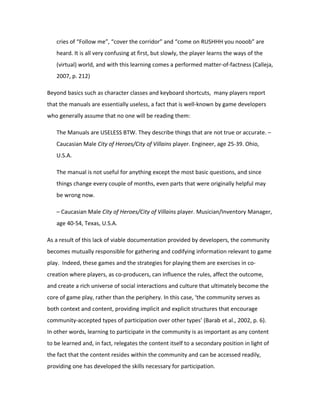 cries of “Follow me”, “cover the corridor” and “come on RUSHHH you nooob” are
   heard. It is all very confusing at first, but slowly, the player learns the ways of the
   (virtual) world, and with this learning comes a performed matter-of-factness (Calleja,
   2007, p. 212)

Beyond basics such as character classes and keyboard shortcuts, many players report
that the manuals are essentially useless, a fact that is well-known by game developers
who generally assume that no one will be reading them:

   The Manuals are USELESS BTW. They describe things that are not true or accurate. –
   Caucasian Male City of Heroes/City of Villains player. Engineer, age 25-39. Ohio,
   U.S.A.

   The manual is not useful for anything except the most basic questions, and since
   things change every couple of months, even parts that were originally helpful may
   be wrong now.

   – Caucasian Male City of Heroes/City of Villains player. Musician/Inventory Manager,
   age 40-54, Texas, U.S.A.

As a result of this lack of viable documentation provided by developers, the community
becomes mutually responsible for gathering and codifying information relevant to game
play. Indeed, these games and the strategies for playing them are exercises in co-
creation where players, as co-producers, can influence the rules, affect the outcome,
and create a rich universe of social interactions and culture that ultimately become the
core of game play, rather than the periphery. In this case, ‘the community serves as
both context and content, providing implicit and explicit structures that encourage
community-accepted types of participation over other types’ (Barab et al., 2002, p. 6).
In other words, learning to participate in the community is as important as any content
to be learned and, in fact, relegates the content itself to a secondary position in light of
the fact that the content resides within the community and can be accessed readily,
providing one has developed the skills necessary for participation.
 