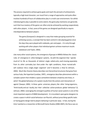 The process required to achieve game goals and reach the pinnacle of achievement,
typically a high-level character, can result from a range of approaches and quite often
involves hundreds of hours of collaborative play in a multi-user environment. For whilst
individual game play is possible to some extent, the game play mechanics are generally
such that true mastery of the game can often only be achieved by working cooperatively
with other players. In fact, some of the games are designed specifically to require
interdependence between players:

       The game [Everquest] is designed in a way that makes grouping essential for
       achieving success, a concept that has been central in role-playing games since
       the days they were played with rulebooks, pen and paper… It is only through
       working with other players that individual gamers achieve maximum results
       (Jakobsson and Taylor, 2003).

Like many other social systems, the emergence of groups in MMOs follows the classic
rules of emergence in other biological systems. As with the organism that ‘spends
much of its life as thousands of distinct single- celled units, each moving separately
from its other comrades, but then under the right conditions, those myriad cells
will coalesce into a single, larger organism’ and ‘it becomes a they’ (S. Johnson,
2002). Much like rhizome theory describes non-hierarchical structures that grow from
various hubs, like hypertext (Landow, 1997) , emergence describes phenomena within a
complex system that inhabits a space somewhere between simplicity and chaos, in
which ‘the global behaviour of a system results from the actions and interactions of
agents’ (Sawyer, 2005). In these game universes, players, like other living organisms,
‘think locally and act locally, but their collective action produces global behaviour’ (S.
Johnson, 2002). Leveraging the emergent qualities of human social systems is one of the
most important aspects of MMO development. It is incumbent upon game designers to
create a space in which social behaviour can flourish, without prescribing specific tasks
or having game design tied to players behaving in particular ways. In fact, during the
time I worked as a researcher at Microsoft Game Studios (2006-2007), the focus was on
 