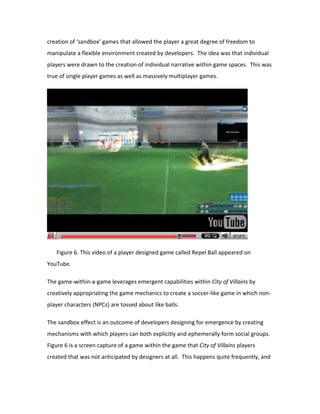 creation of ‘sandbox’ games that allowed the player a great degree of freedom to
manipulate a flexible environment created by developers. The idea was that individual
players were drawn to the creation of individual narrative within game spaces. This was
true of single player games as well as massively multiplayer games.




   Figure 6. This video of a player designed game called Repel Ball appeared on
YouTube.

The game-within-a-game leverages emergent capabilities within City of Villains by
creatively appropriating the game mechanics to create a soccer-like game in which non-
player characters (NPCs) are tossed about like balls.

The sandbox effect is an outcome of developers designing for emergence by creating
mechanisms with which players can both explicitly and ephemerally form social groups.
Figure 6 is a screen capture of a game within the game that City of Villains players
created that was not anticipated by designers at all. This happens quite frequently, and
 