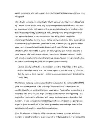a good game is one where players can do myriad things that designers would have never
anticipated.

Interestingly, some players primarily play MMOs alone, a behaviour referred to as ‘solo-
ing’. MMOs do not require social play, but players generally benefit from it, and there
are few reasons to play such a game unless one wants to play with, or be observed or
distantly accompanied by (Ducheneaut, 2006), other players. Frequently players will
start a game by playing alone for some time, then will gradually forge other
relationships that allow them to choose from a variety of activities. Some players prefer
to spend a large portion of their game time in what is termed ‘pick-up’ groups, where
players seek one another out in order to accomplish a specific task. Larger group
affiliations, often referred to as guilds or clans, typically span multiple sessions of
game play and rely on somewhat deeper relationships between members. Guilds,
with a much less ephemeral nature than pick-up groups, have an even greater effect on
the culture surrounding the game and the game’s overall identity:

   …Guilds actually contribute to the broader collective knowledge of the game…
   Guilds themselves come to act as unique agents – entities made up of more
   than the sum of their members – in the broader game community (Jakobsson &
   Taylor, 2003).

Whether one is playing continuously with other individuals is the hallmark of the MMO
game, and that experience, often spanning a period of months or even years, is a
considerably different one than the singer player game. Players often jump online at a
prescribed time every day, and might spend several hours in an evening playing. This
play is often motivated by affiliations with groups that have come to depend on their
members. In fact, one’s commitment to the game frequently becomes a gating issue:
players in guilds are expected to turn up for guild events and meetings, and a lack of
participation will result in a player being marginalized.

What this all means is that guild affiliations are matchmaking exercises, and often
examples of basic trial and error as players work to find groups that they are compatible
 