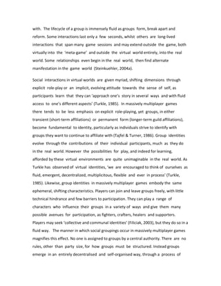 with. The lifecycle of a group is immensely fluid as groups form, break apart and
reform. Some interactions last only a few seconds, whilst others are long-lived
interactions that span many game sessions and may extend outside the game, both
virtually into the ‘meta-game’ and outside the virtual world entirely, into the real
world. Some relationships even begin in the real world, then find alternate
manifestation in the game world (Steinkuehler, 2004a).

Social interactions in virtual worlds are given myriad, shifting dimensions through
explicit role-play or an implicit, evolving attitude towards the sense of self, as
participants learn that they can ‘approach one’s story in several ways and with fluid
access to one’s different aspects’ (Turkle, 1985). In massively multiplayer games
there tends to be less emphasis on explicit role-playing, yet groups, in either
transient (short-term affiliations) or permanent form (longer-term guild affiliations),
become fundamental to identity, particularly as individuals strive to identify with
groups they want to continue to affiliate with (Tajfel & Turner, 1986). Group identities
evolve through the contributions of their individual participants, much as they do
in the real world. However the possibilities for play, and indeed for learning,
afforded by these virtual environments are quite unimaginable in the real world. As
Turkle has observed of virtual identities, ‘we are encouraged to think of ourselves as
fluid, emergent, decentralized, multiplicitous, flexible and ever in process’ (Turkle,
1985). Likewise, group identities in massively multiplayer games embody the same
ephemeral, shifting characteristics. Players can join and leave groups freely, with little
technical hindrance and few barriers to participation. They can play a range of
characters who influence their groups in a variety of ways and give them many
possible avenues for participation, as fighters, crafters, healers and supporters.
Players may seek ‘collective and communal identities’ (Filiciak, 2003), but they do so in a
fluid way. The manner in which social groupings occur in massively multiplayer games
magnifies this effect. No one is assigned to groups by a central authority. There are no
rules, other than party size, for how groups must be structured. Instead groups
emerge in an entirely decentralised and self-organised way, through a process of
 