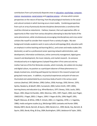 contributions from such previously disparate areas as education, psychology, computer
science, neuroscience, social science and cognitive science – all areas which contain
perspectives on the nature of learning, from the physiological mechanics to the social
and cultural contexts in which learning occurs most readily. Combining perspectives
from such an array of previously discrete disciplines demonstrates a consilience that
could be criticised as reductionist. I believe, however, that such approaches offer an
opportunity to filter noise from various disciplines attempting to describe facets of the
same phenomenon, while simultaneously encouraging interdisciplinary and cross-sector
scholars like myself to consider their research from a variety of angles. My own
background includes academic work in socio-cultural anthropology (B.A), education with
an emphasis in online teaching and learning (M.Sc.), and screen and media studies (this
doctorate), as well as a professional career spanning network administration, web
development, information architecture, online community management, digital game
research and development, the music industry, and market research. As someone
introduced early on to digital games (I played Pong when it first came out and my
mother had one of the first Nintendo consoles, which ironically, she seldom let me play)
and digital culture, my position as a participant observer of these phenomena is a
deeply involved one, stretching well beyond my interest in this research project and
going back many years. In addition, my practical experiences and point-of-view are
illuminated and substantiated by an enormous body of work in the various social
sciences (Axelrod, 1997; Bimber, 1990; Caillois, 1958; Huizinga, 1950; Skinner, 1976;
Spinka, Newberry, & Bekoff, 2001; Surowiecki, 2004; Sutton-Smith, 1997, 2004),
learning theory and education (e.g. Alfred Bandura, 1977; Dewey, 1916; Laszlo, 2001;
Mayer, 2001; Mayer & Chandler, 2001; Mezirow, 1991, 1997; Papert, 2002; Jean Piaget,
1969/1970; J. Piaget, 2003; C. Rogers, 1994; Y. Rogers & Ellis, 1994; Rogoff, 1991;
Rogoff, Matusov, & White, 1998; R. Schank, 2001; L.S. Vygotsky, 1978; L. S. Vygotsky,
1986), media and game studies (e.g. (McGonigal 2003; Lastowka and Hunter 2004;
Malaby 2007), Barab, Barnett, & Squire, 2002; Barab et al., 1999; Barab, Hay, Barnett, &
Squire, 2001; Barab, Kling, & Gray, 2004; Buckingham, 1993; Jakobsson & Taylor, 2003;
 