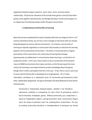 negotiation between players, based on some loose norms and even looser
relationships. Of particular relevance to life outside these games is the fact that these
groups come together spontaneously, and though learning is not the primary goal, it is
an integral part of achieving mastery within the game environment.


            1.4 Spontaneous Communities of Learning




Now that we have established the need to develop skills that are integral to life in a 21st
century networked society, we can focus more strongly on how these skills are already
being developed via various informal mechanisms. For instance, communities of
learning are typically regarded as a construction that provides an extension for learning
beyond a formal educational environment. This thesis is concerned with an organic
permutation of the same theme: the community of learning that emerges
spontaneously via collaboration in environments where learning is a critical form of
productive activity. In this case I have chosen to focus my attention of the dynamic
nature of MMO environments that makes real-time, on the fly learning all the more
critical; this learning is not simply limited to content knowledge about the games,
though there is often a perception that this is the case. In fact, there is also a vast array
of socio-cultural literacy that is developed on an ongoing basis. All of these
interactions contribute to a substantial sense of community and investment in each
other, deliberately designed by the game developers like Brad McQuaid of Sony Online
Entertainment:

       Community is relationships between players, whether it be friendly or
       adversarial, symbiotic or competitive. It's also a form of persistence, which is
       key to massively multiplayer games. Without community, you simply have a
       bunch of independent players running around the same environment. Players
       won't be drawn in and there won't be anything there to bind them. The key
       to creating community, therefore, is interdependence. In Everquest, we forced
 