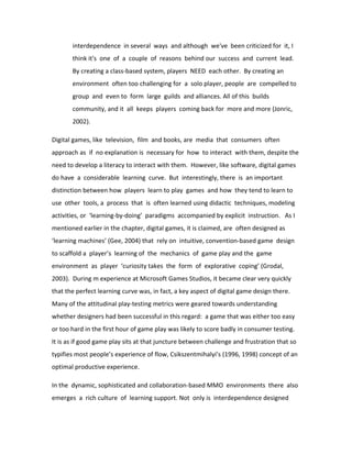 interdependence in several ways and although we've been criticized for it, I
       think it's one of a couple of reasons behind our success and current lead.
       By creating a class-based system, players NEED each other. By creating an
       environment often too challenging for a solo player, people are compelled to
       group and even to form large guilds and alliances. All of this builds
       community, and it all keeps players coming back for more and more (Jonric,
       2002).

Digital games, like television, film and books, are media that consumers often
approach as if no explanation is necessary for how to interact with them, despite the
need to develop a literacy to interact with them. However, like software, digital games
do have a considerable learning curve. But interestingly, there is an important
distinction between how players learn to play games and how they tend to learn to
use other tools, a process that is often learned using didactic techniques, modeling
activities, or ‘learning-by-doing’ paradigms accompanied by explicit instruction. As I
mentioned earlier in the chapter, digital games, it is claimed, are often designed as
‘learning machines’ (Gee, 2004) that rely on intuitive, convention-based game design
to scaffold a player’s learning of the mechanics of game play and the game
environment as player ‘curiosity takes the form of explorative coping’ (Grodal,
2003). During m experience at Microsoft Games Studios, it became clear very quickly
that the perfect learning curve was, in fact, a key aspect of digital game design there.
Many of the attitudinal play-testing metrics were geared towards understanding
whether designers had been successful in this regard: a game that was either too easy
or too hard in the first hour of game play was likely to score badly in consumer testing.
It is as if good game play sits at that juncture between challenge and frustration that so
typifies most people’s experience of flow, Csikszentmihalyi’s (1996, 1998) concept of an
optimal productive experience.

In the dynamic, sophisticated and collaboration-based MMO environments there also
emerges a rich culture of learning support. Not only is interdependence designed
 